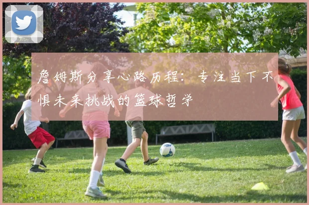 詹姆斯分享心路历程：专注当下不惧未来挑战的篮球哲学