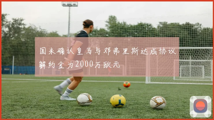 国米确认皇马与邓弗里斯达成协议解约金为2000万欧元