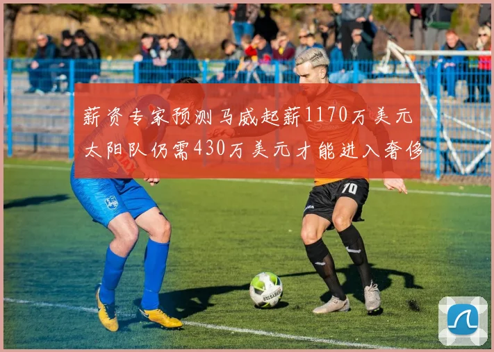 薪资专家预测马威起薪1170万美元太阳队仍需430万美元才能进入奢侈税