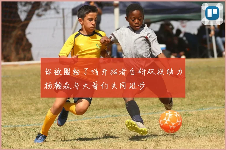 你被圈粉了吗开拓者自研双核助力杨瀚森与大哥们共同进步