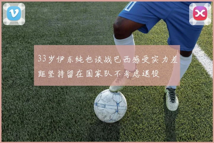 33岁伊东纯也谈战巴西感受实力差距坚持留在国家队不考虑退役