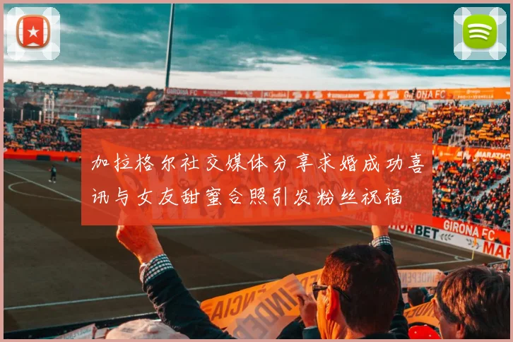 加拉格尔社交媒体分享求婚成功喜讯与女友甜蜜合照引发粉丝祝福