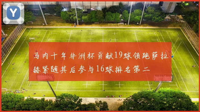 马内十年非洲杯贡献19球领跑萨拉赫紧随其后参与16球排名第二