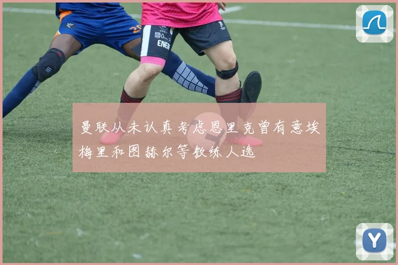 曼联从未认真考虑恩里克曾有意埃梅里和图赫尔等教练人选