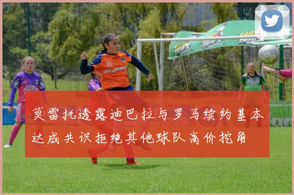 莫雷托透露迪巴拉与罗马续约基本达成共识拒绝其他球队高价挖角