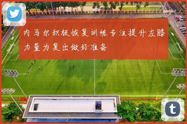 内马尔积极恢复训练专注提升左膝力量为复出做好准备