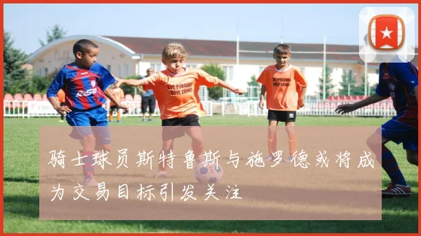 骑士球员斯特鲁斯与施罗德或将成为交易目标引发关注