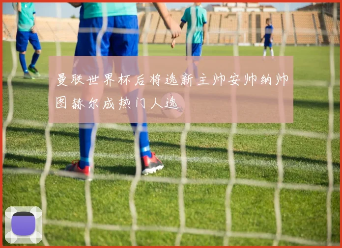 曼联世界杯后将选新主帅安帅纳帅图赫尔成热门人选