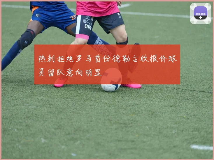 热刺拒绝罗马首份德勒古欣报价球员留队意向明显