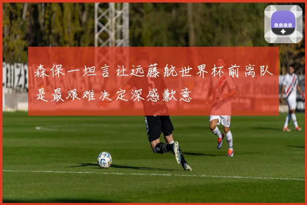 森保一坦言让远藤航世界杯前离队是最艰难决定深感歉意