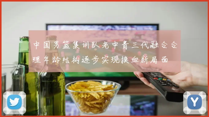 中国男篮集训队老中青三代融合合理年龄结构逐步实现换血新局面
