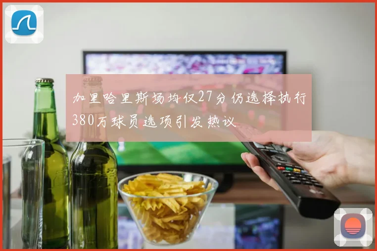 加里哈里斯场均仅27分仍选择执行380万球员选项引发热议