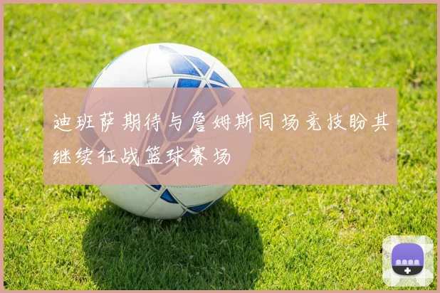 迪班萨期待与詹姆斯同场竞技盼其继续征战篮球赛场