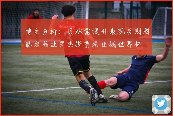 博主分析：贝林需提升表现否则图赫尔或让罗杰斯首发出战世界杯