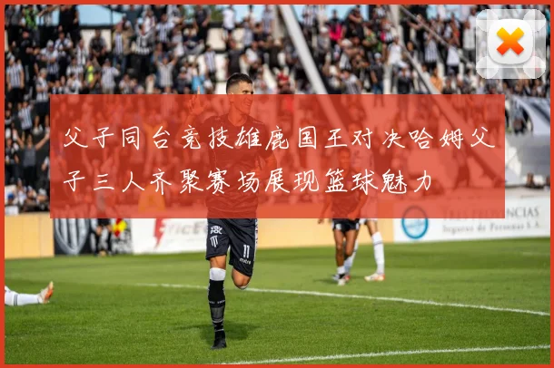 父子同台竞技雄鹿国王对决哈姆父子三人齐聚赛场展现篮球魅力
