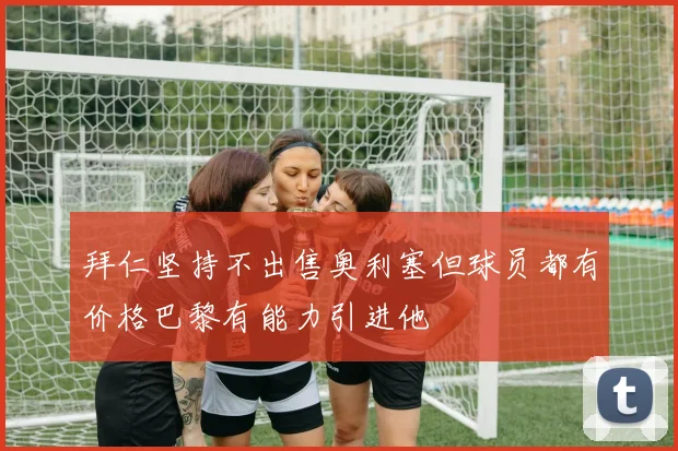 拜仁坚持不出售奥利塞但球员都有价格巴黎有能力引进他