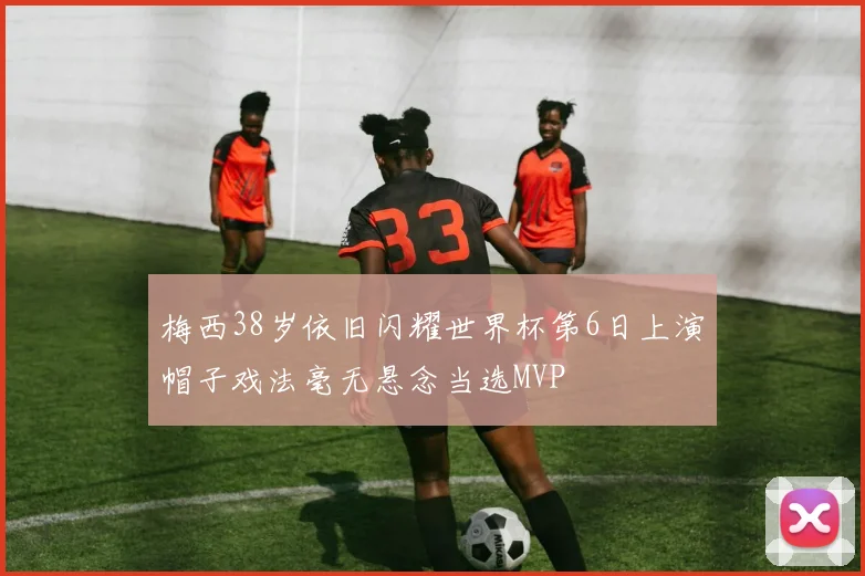 梅西38岁依旧闪耀世界杯第6日上演帽子戏法毫无悬念当选MVP