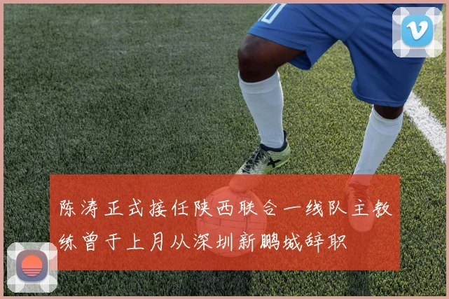 陈涛正式接任陕西联合一线队主教练曾于上月从深圳新鹏城辞职