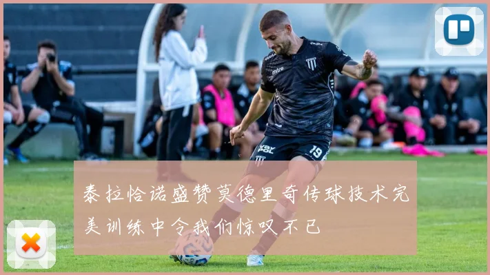 泰拉恰诺盛赞莫德里奇传球技术完美训练中令我们惊叹不已