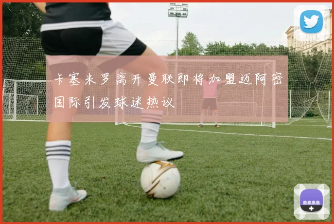 卡塞米罗离开曼联即将加盟迈阿密国际引发球迷热议