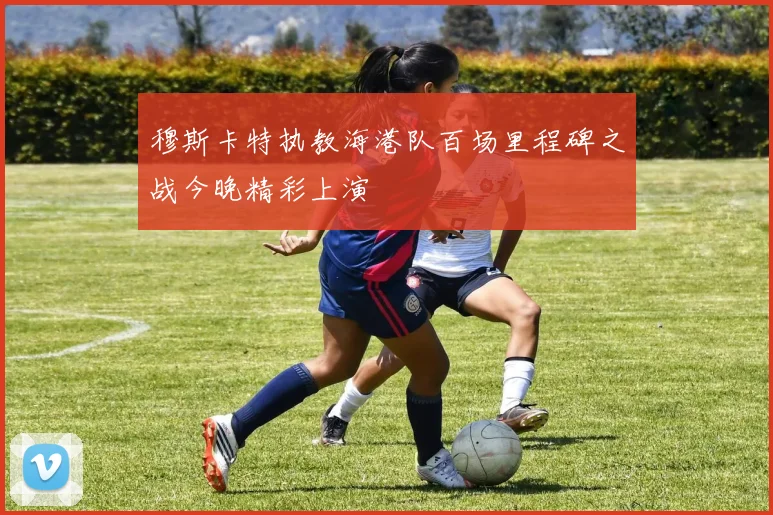 穆斯卡特执教海港队百场里程碑之战今晚精彩上演