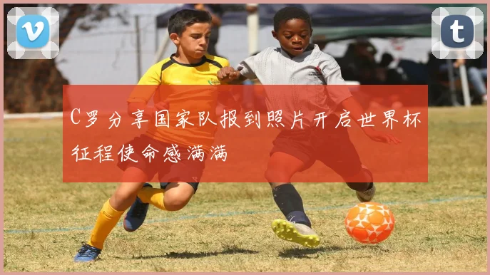 C罗分享国家队报到照片开启世界杯征程使命感满满